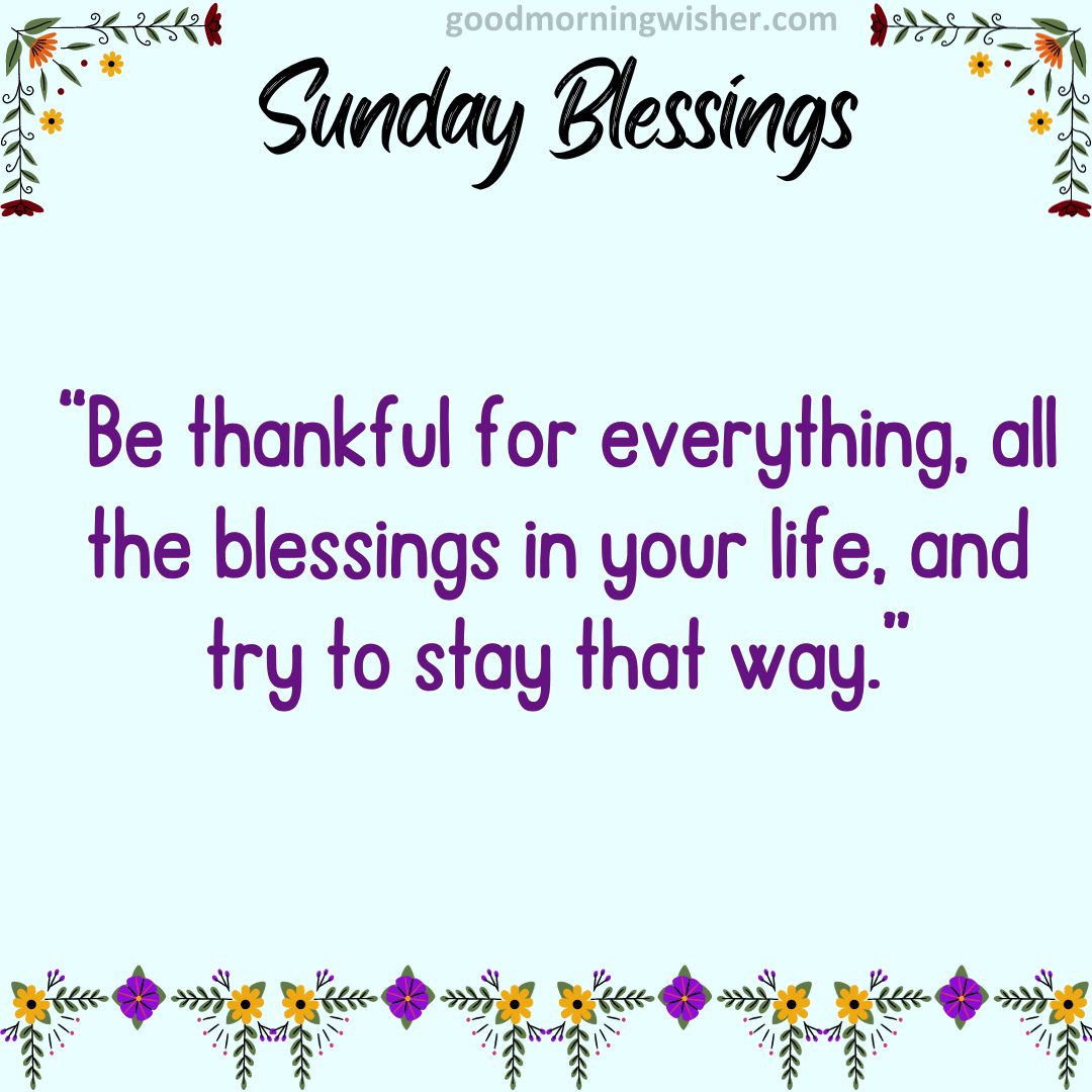 Be thankful for everything, all the blessings in your life, and try to stay that way.