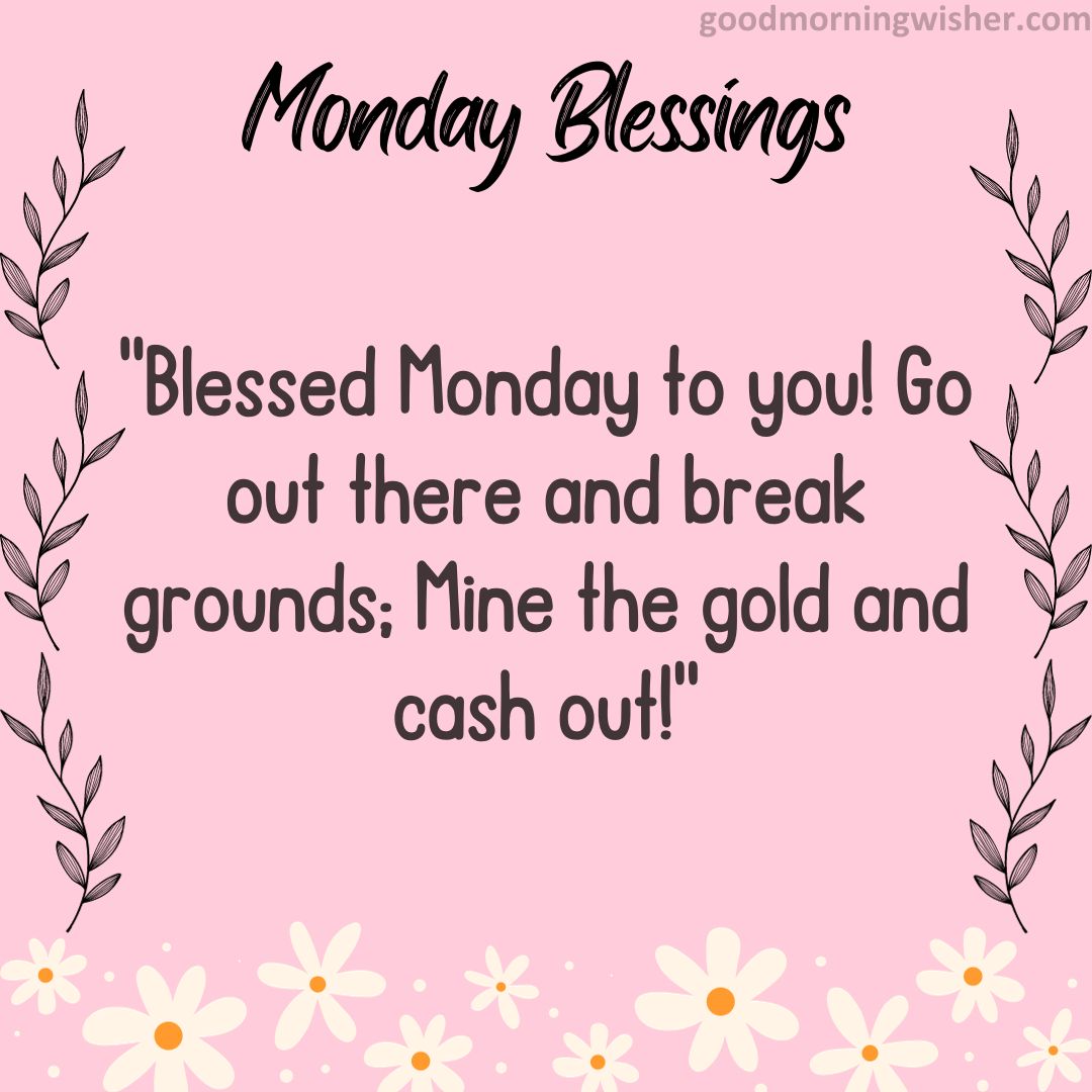 Blessed Monday to you! Go out there and break grounds; Mine the gold and cash out!