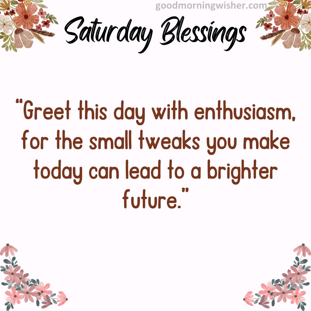 “Greet this day with enthusiasm, for the small tweaks you make today can lead to a brighter future.”