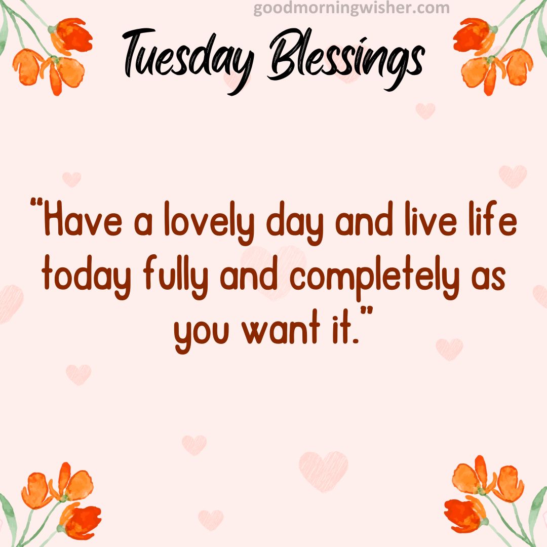 “Have a lovely day and live life today fully and completely as you want it.”