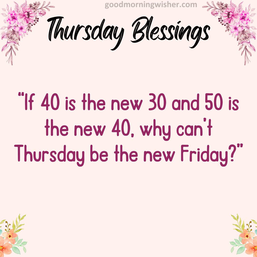 “If 40 is the new 30 and 50 is the new 40, why can’t Thursday be the new Friday?”