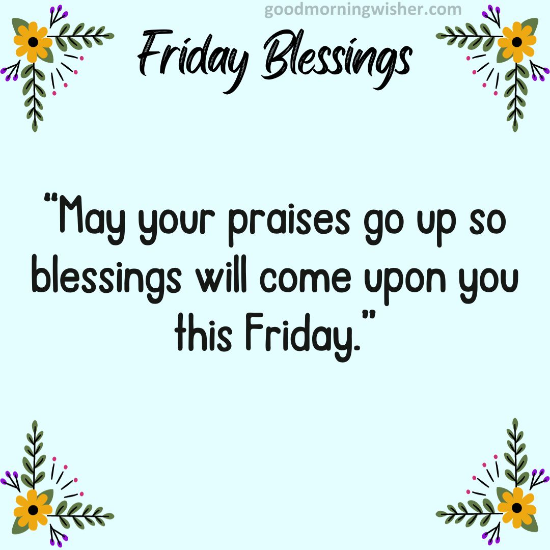 May your praises go up so blessings will come upon you this Friday.
