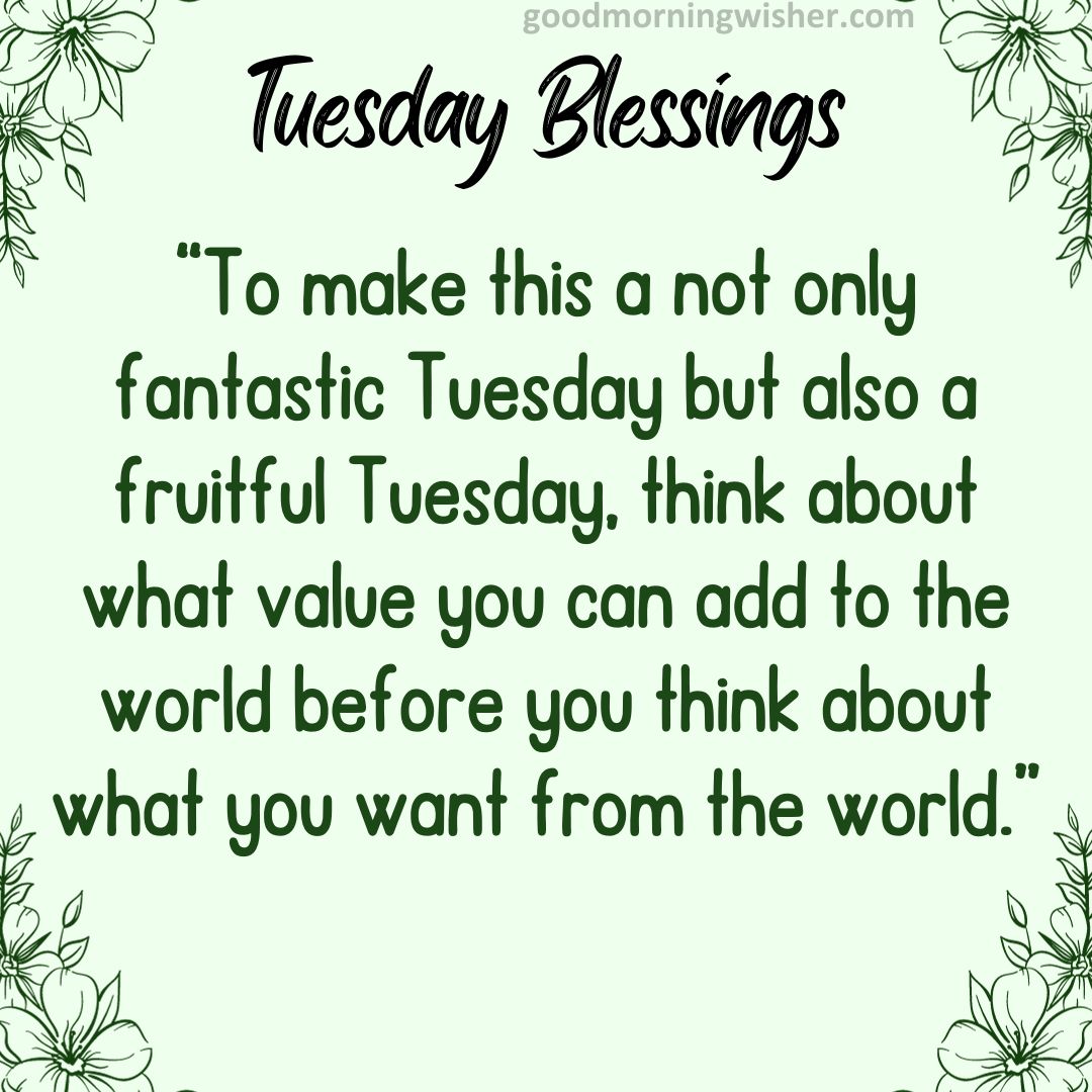 To make this a not only fantastic Tuesday but also a fruitful Tuesday, think about what value you can add to the world