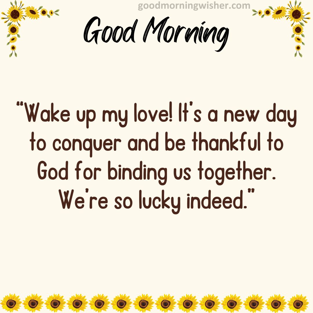 Wake up my love! It’s a new day to conquer and be thankful to God for binding us together.