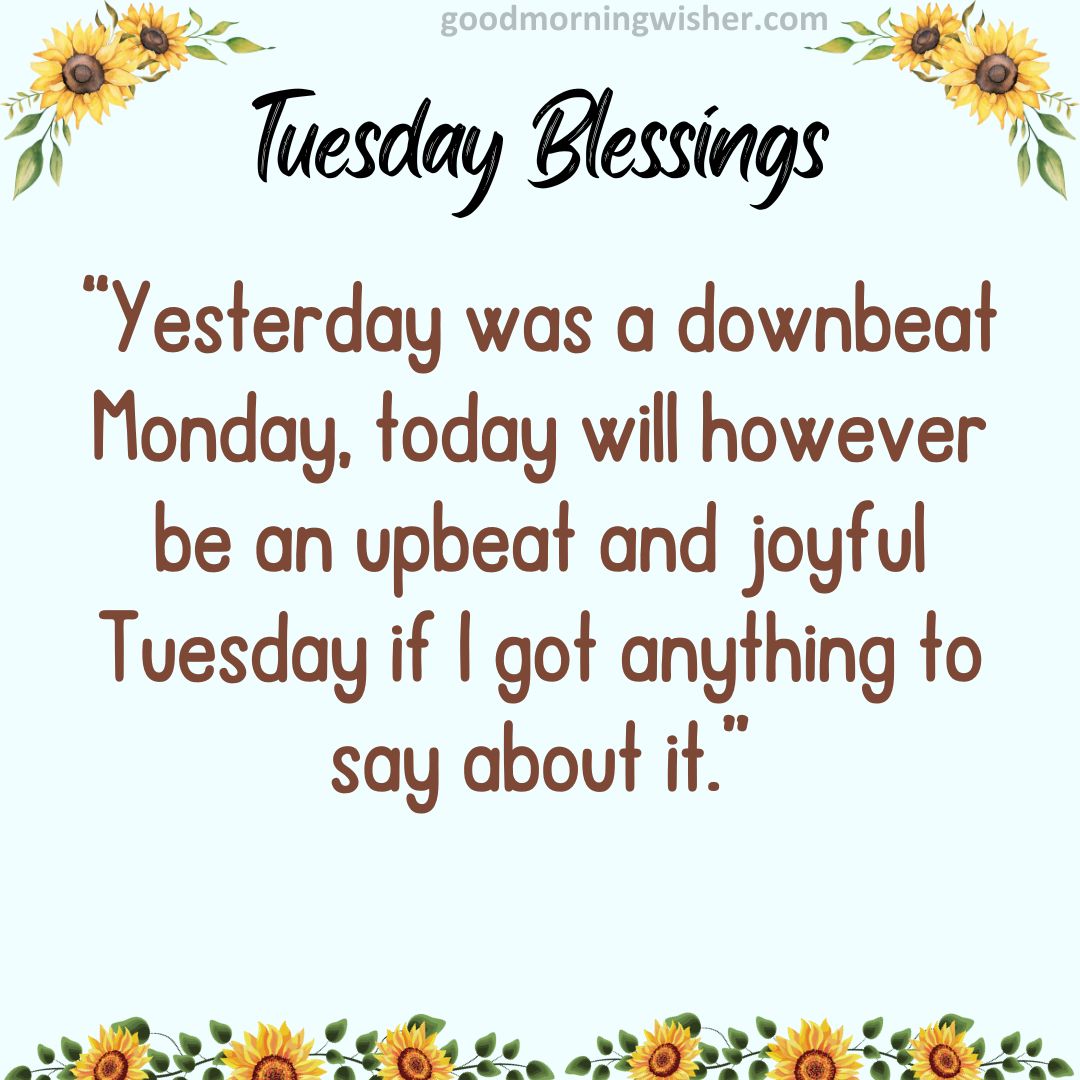 “Yesterday was a downbeat Monday, today will however be an upbeat and joyful Tuesday if I got anything to say about it.”