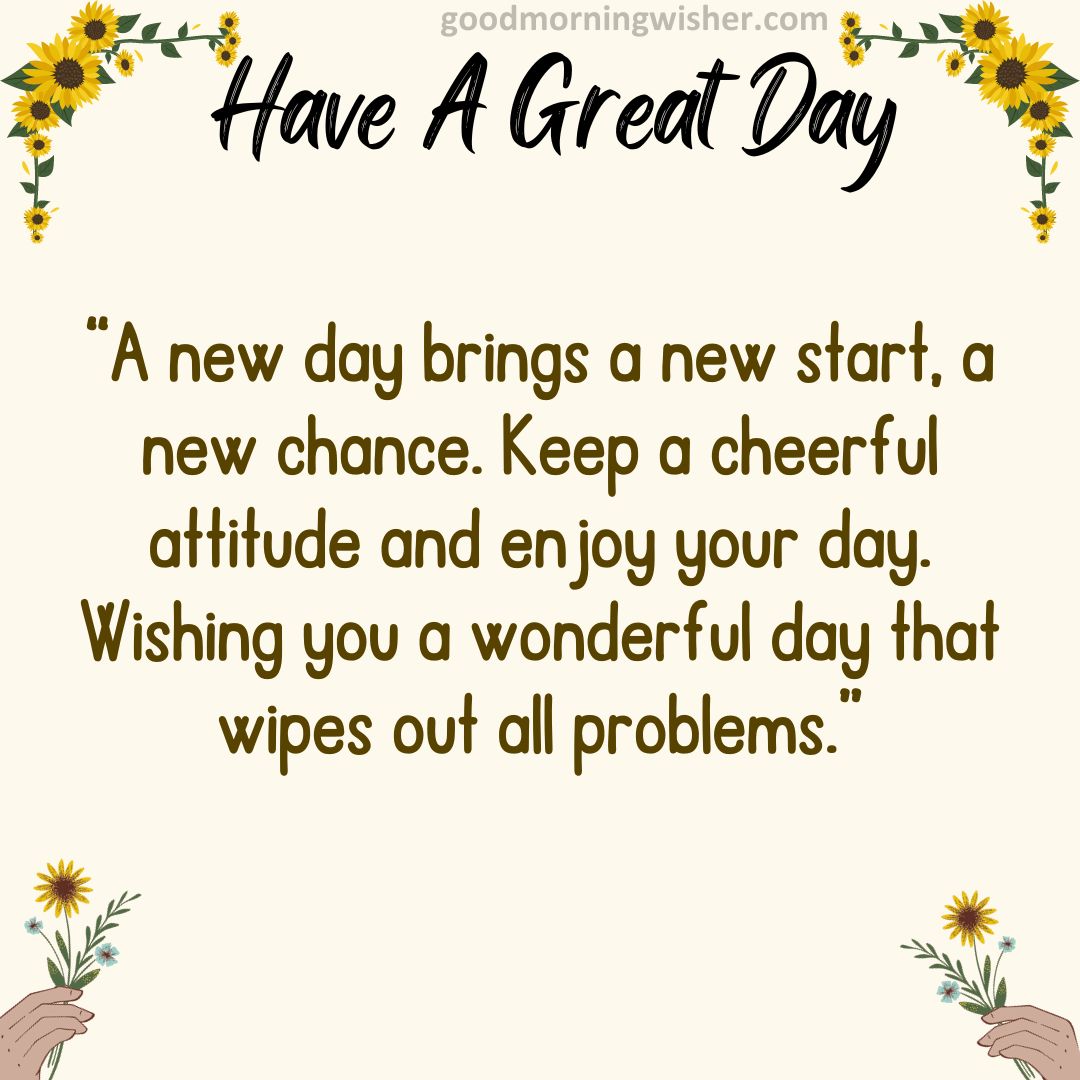 A new day brings a new start, a new chance. Keep a cheerful attitude and enjoy your day.