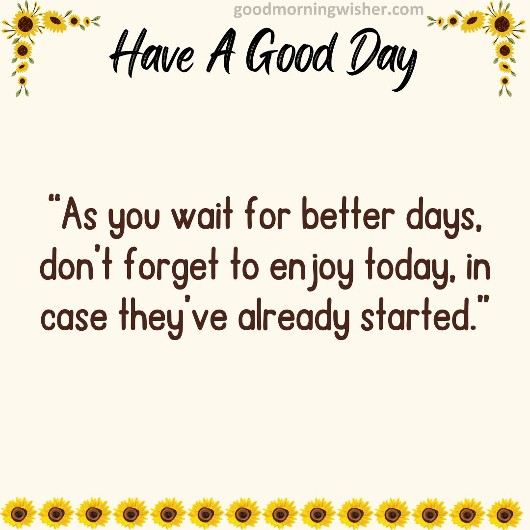 “As you wait for better days, don’t forget to enjoy today, in case they’ve already started.”