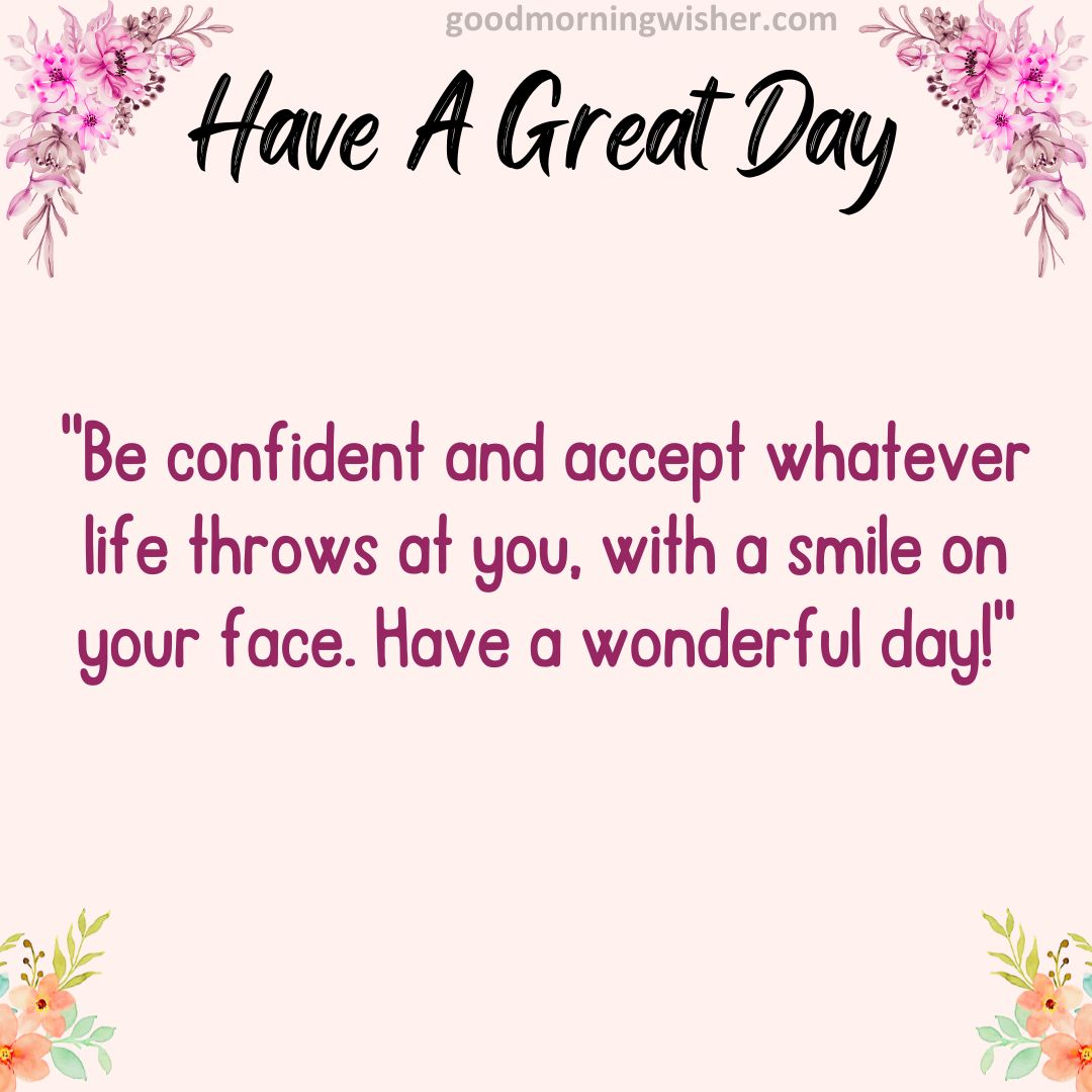 Be confident and accept whatever life throws at you, with a smile on your face. Have a wonderful day!
