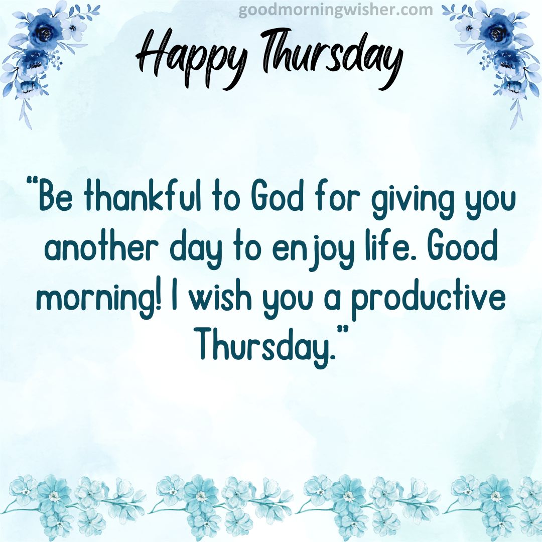 Be thankful to God for giving you another day to enjoy life. Good morning! I wish you a productive Thursday.