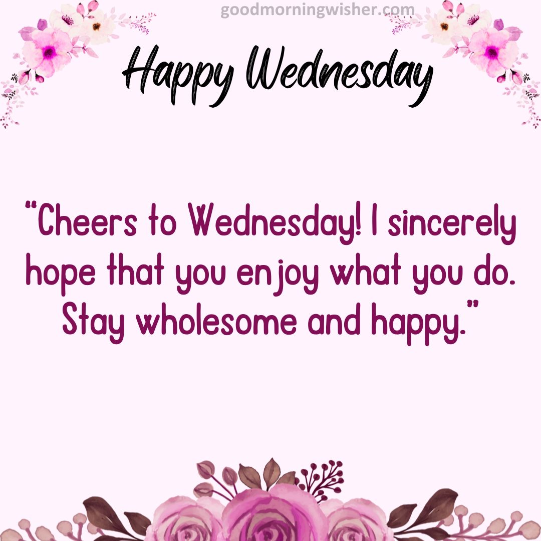 Cheers to Wednesday! I sincerely hope that you enjoy what you do. Stay wholesome and happy.