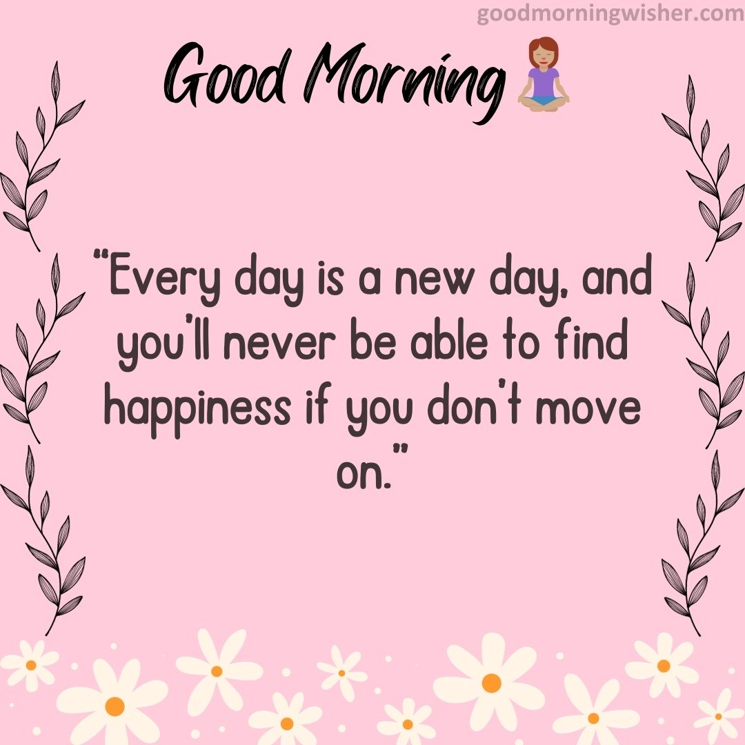 “Every day is a new day, and you’ll never be able to find happiness if you don’t move on.”