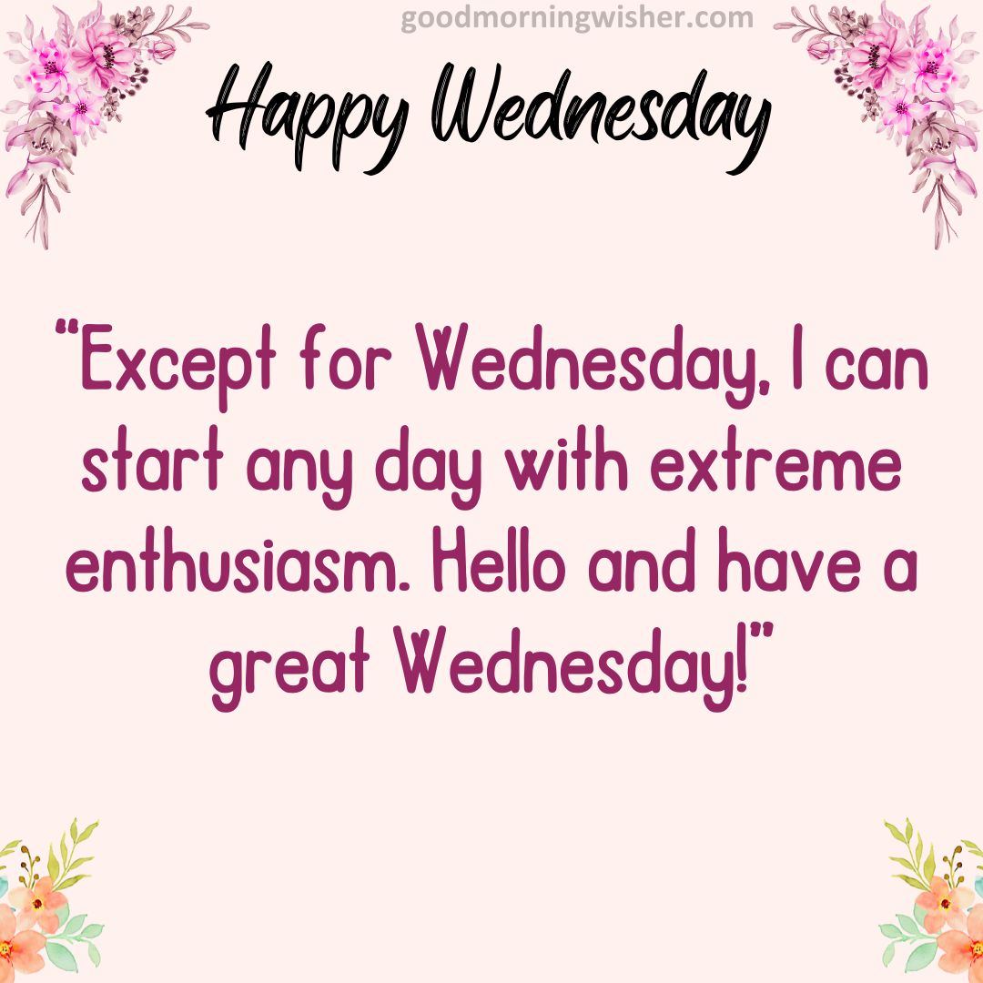 Except for Wednesday, I can start any day with extreme enthusiasm. Hello and have a great Wednesday!