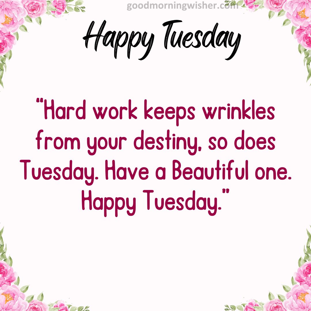 Hard work keeps wrinkles from your destiny, so does Tuesday. Have a Beautiful one. Happy Tuesday.