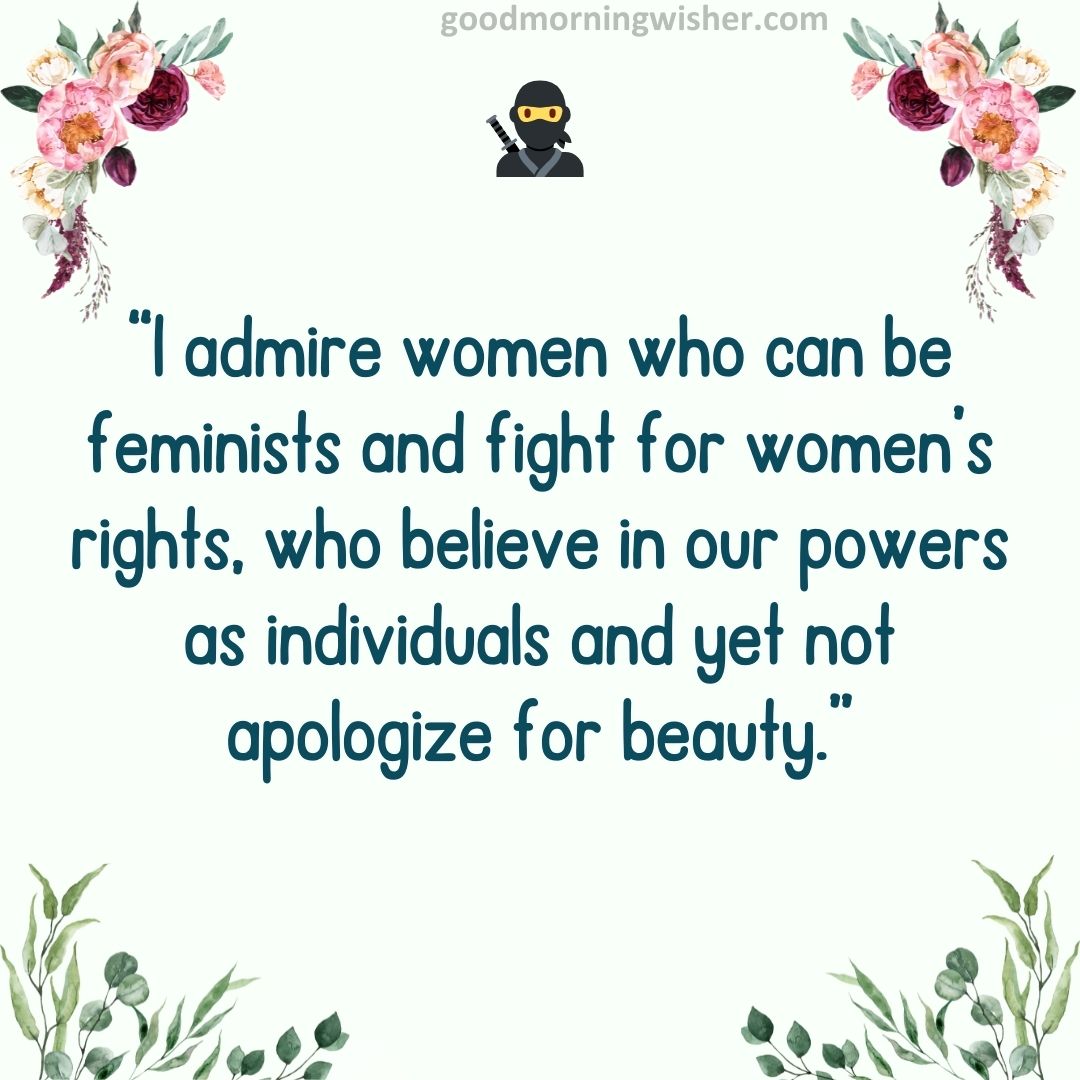 I admire women who can be feminists and fight for women’s rights, who believe in our powers
