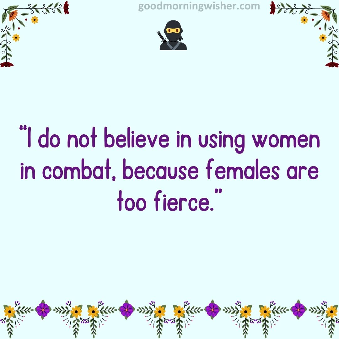 “I do not believe in using women in combat, because females are too fierce.”