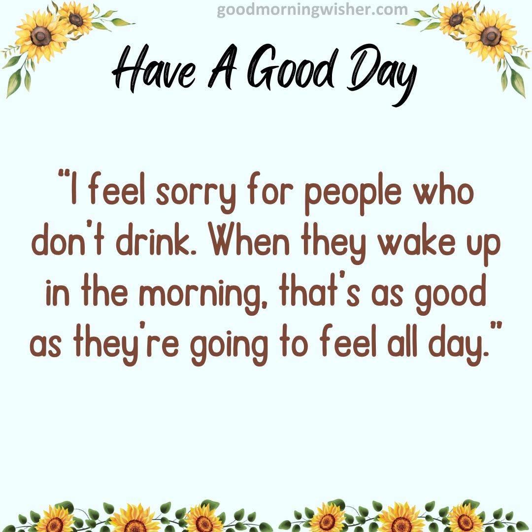 “I feel sorry for people who don’t drink. When they wake up in the morning, that’s as good
