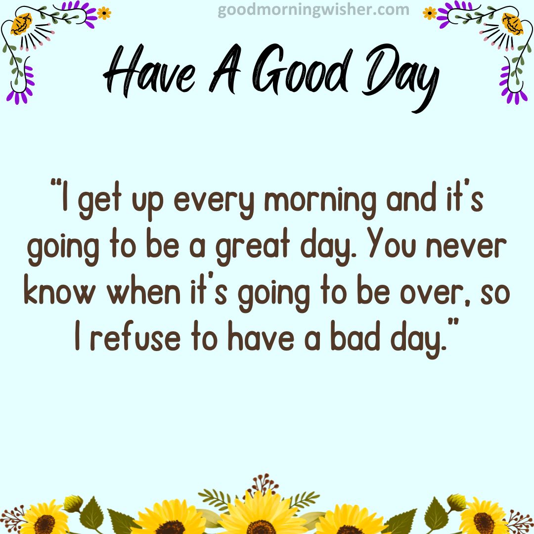 “I get up every morning and it’s going to be a great day. You never know when it’s going