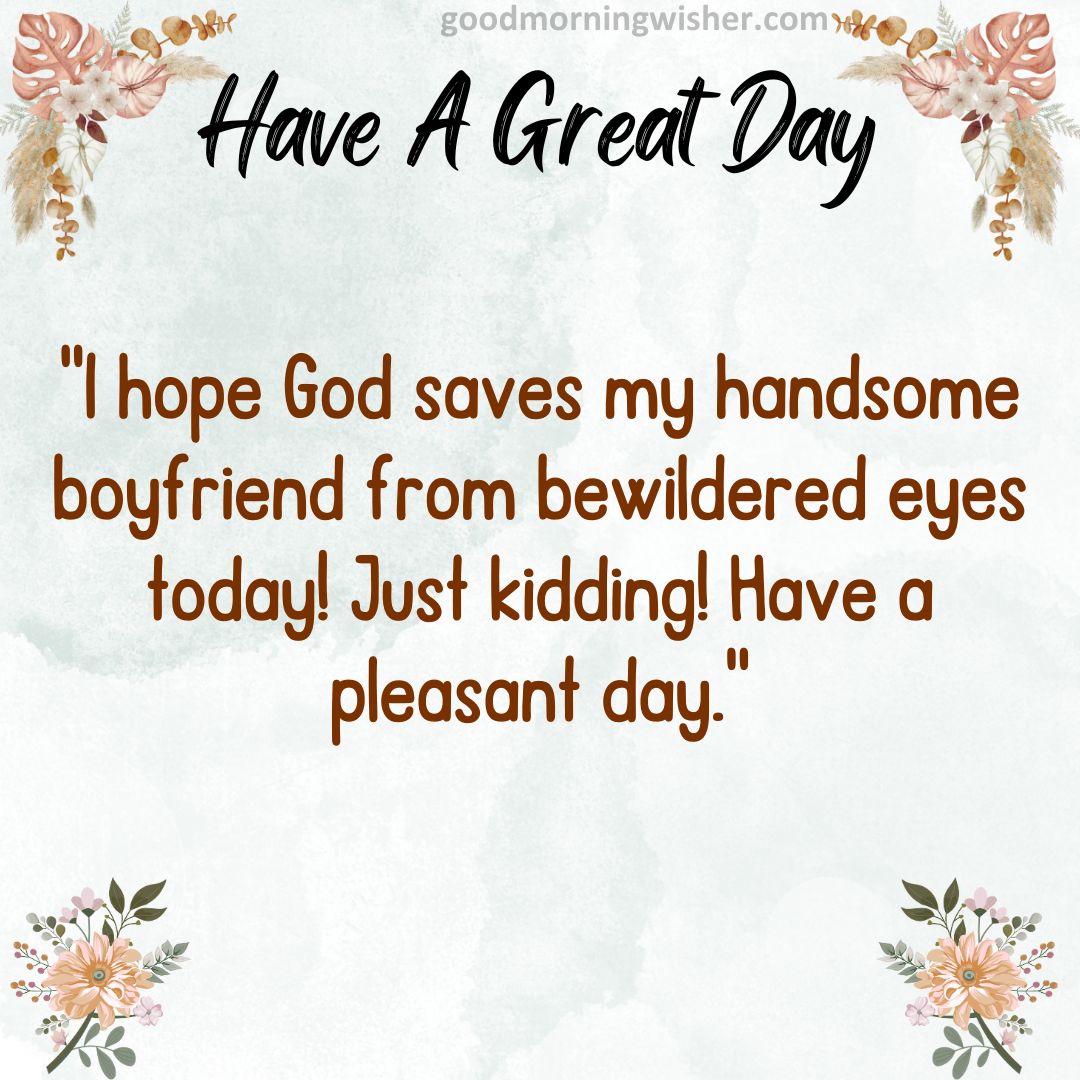 I hope God saves my handsome boyfriend from bewildered eyes today! Just kidding! Have a pleasant day.