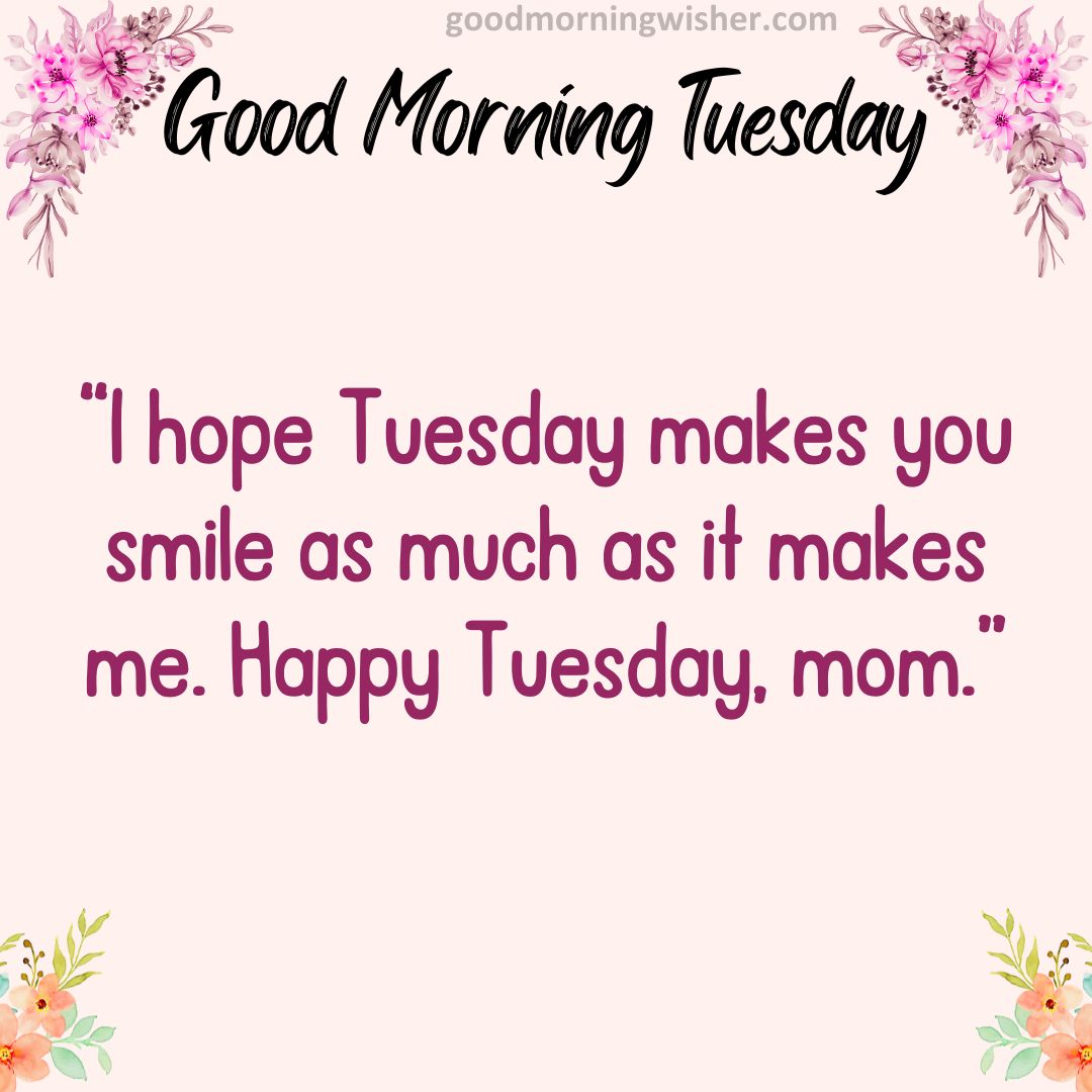 I hope Tuesday makes you smile as much as it makes me. Happy Tuesday, mom.
