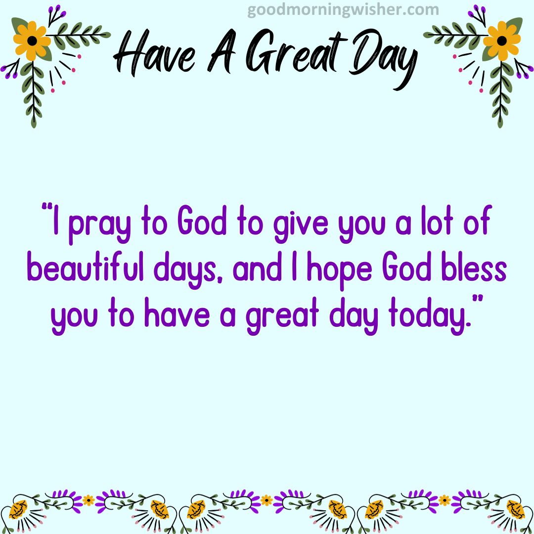 I pray to God to give you a lot of beautiful days, and I hope God bless you to have a great day today.