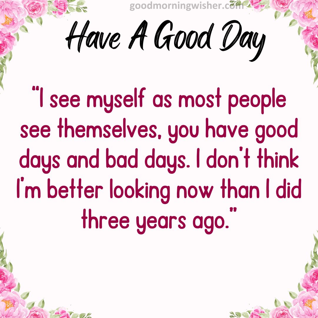 “I see myself as most people see themselves, you have good days and bad days. I don’t think