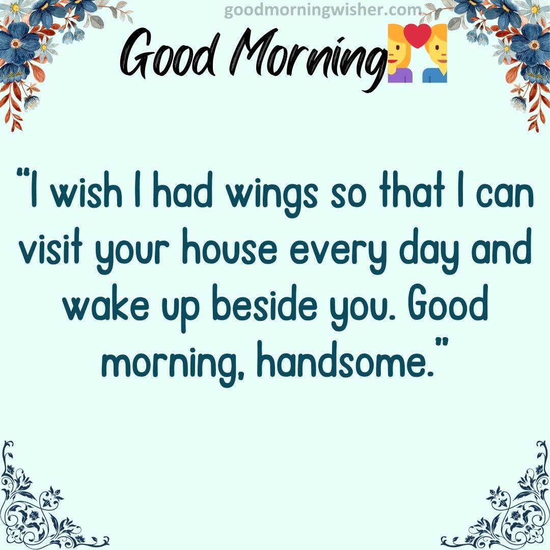 I wish I had wings so that I can visit your house every day and wake up beside you. Good morning, handsome.