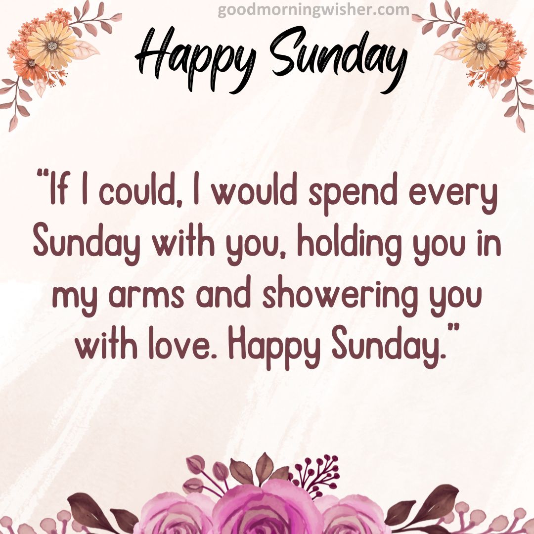 If I could, I would spend every Sunday with you, holding you in my arms and showering you with love. Happy Sunday.
