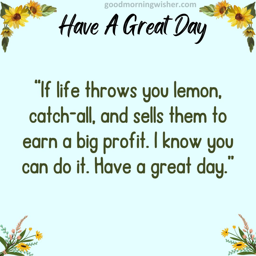 If life throws you lemon, catch-all, and sells them to earn a big profit. I know you can do it. Have a great day.