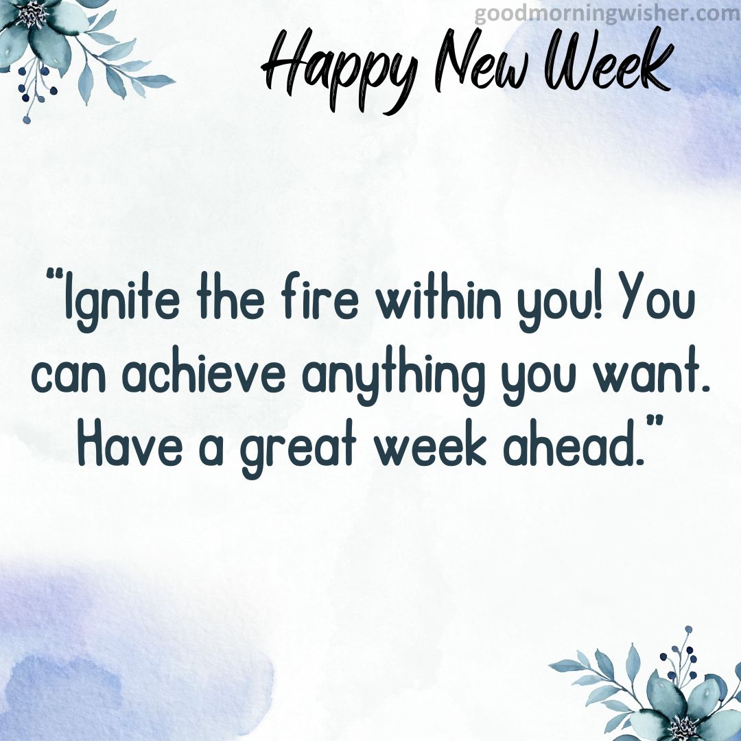 Ignite the fire within you! You can achieve anything you want. Have a great week ahead.