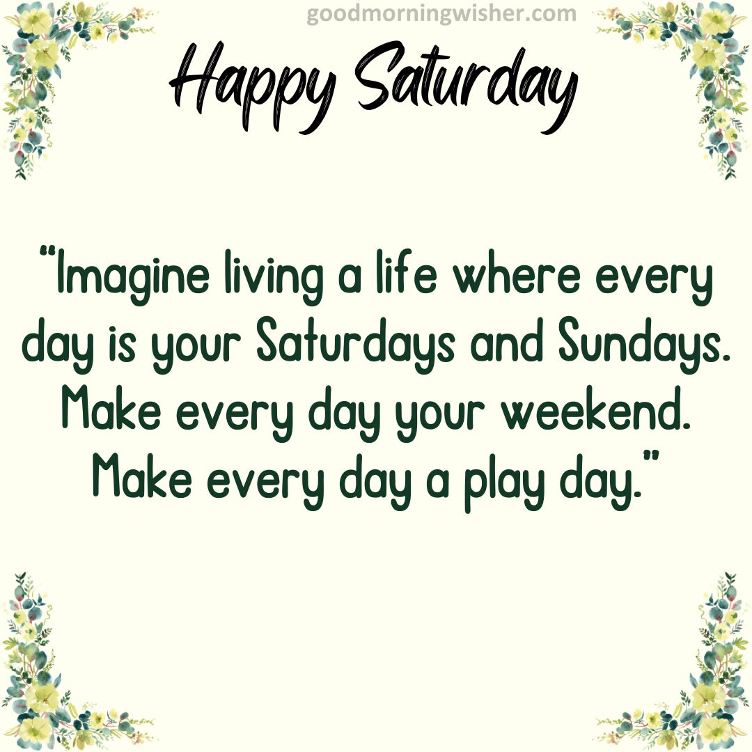 “Imagine living a life where every day is your Saturdays and Sundays. Make every day