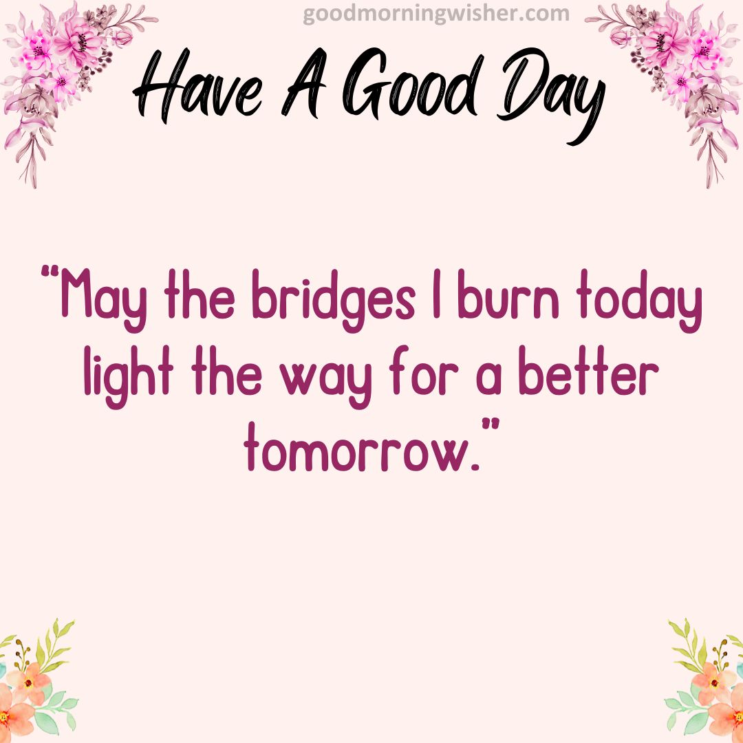 “May the bridges I burn today light the way for a better tomorrow.”