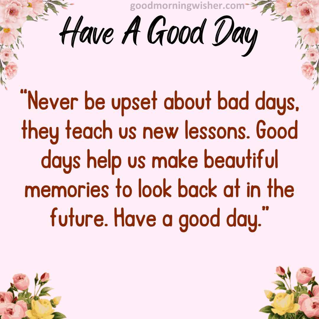 “Never be upset about bad days, they teach us new lessons. Good days help us make beautiful