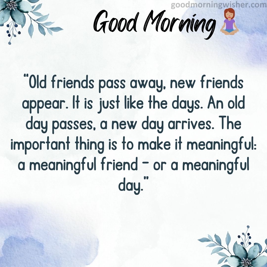 “Old friends pass away, new friends appear. It is just like the days. An old day passes, a new
