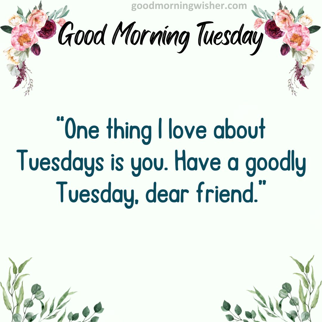 One thing I love about Tuesdays is you. Have a goodly Tuesday, dear friend.
