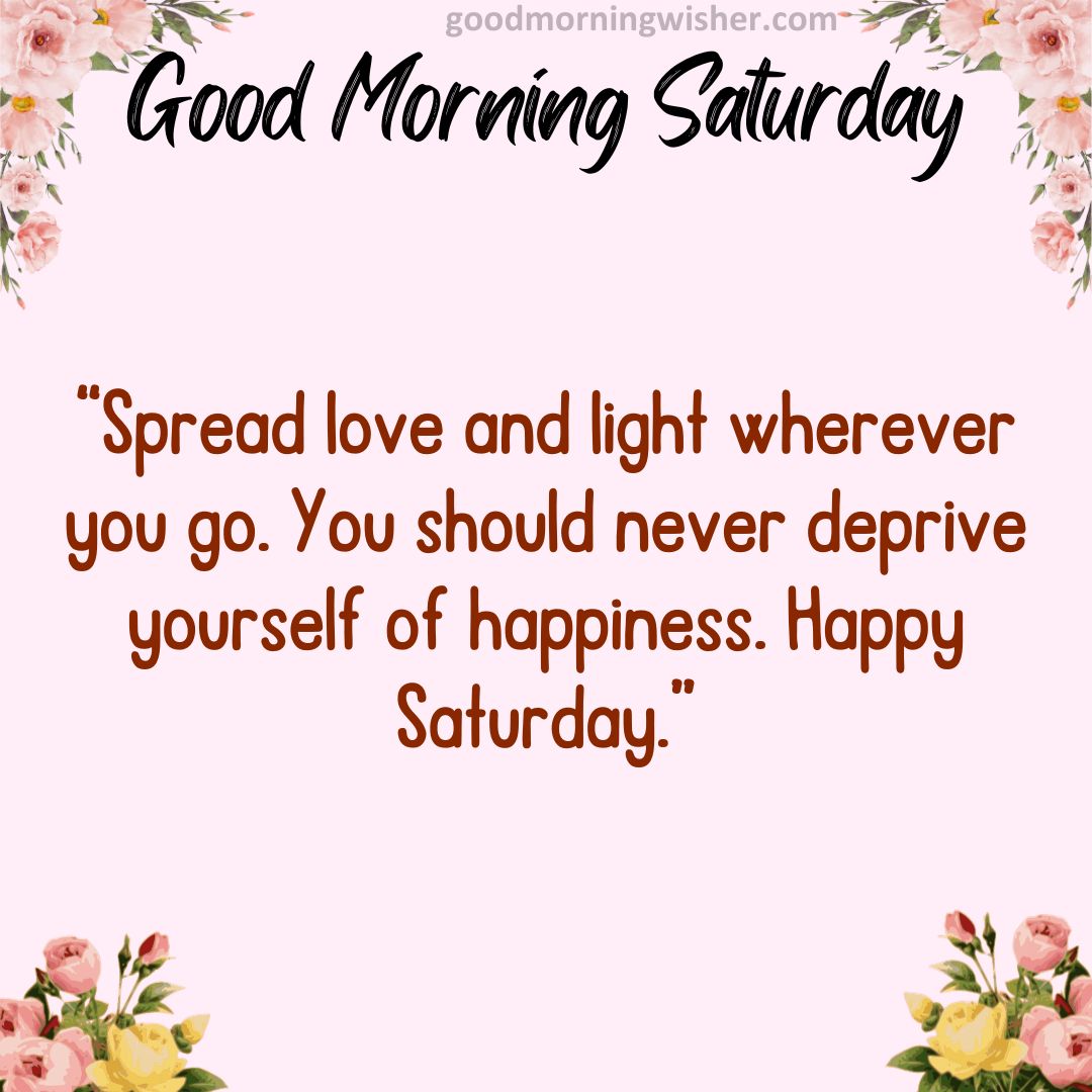 Spread love and light wherever you go. You should never deprive yourself of happiness. Happy Saturday.