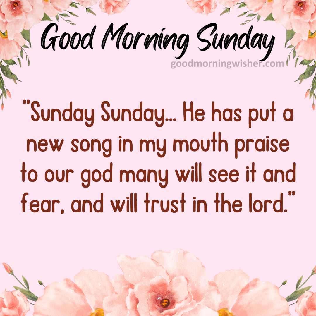 ”Sunday Sunday… He has put a new song in my mouth praise to our god many will see it and fear, and will trust in the lord.”