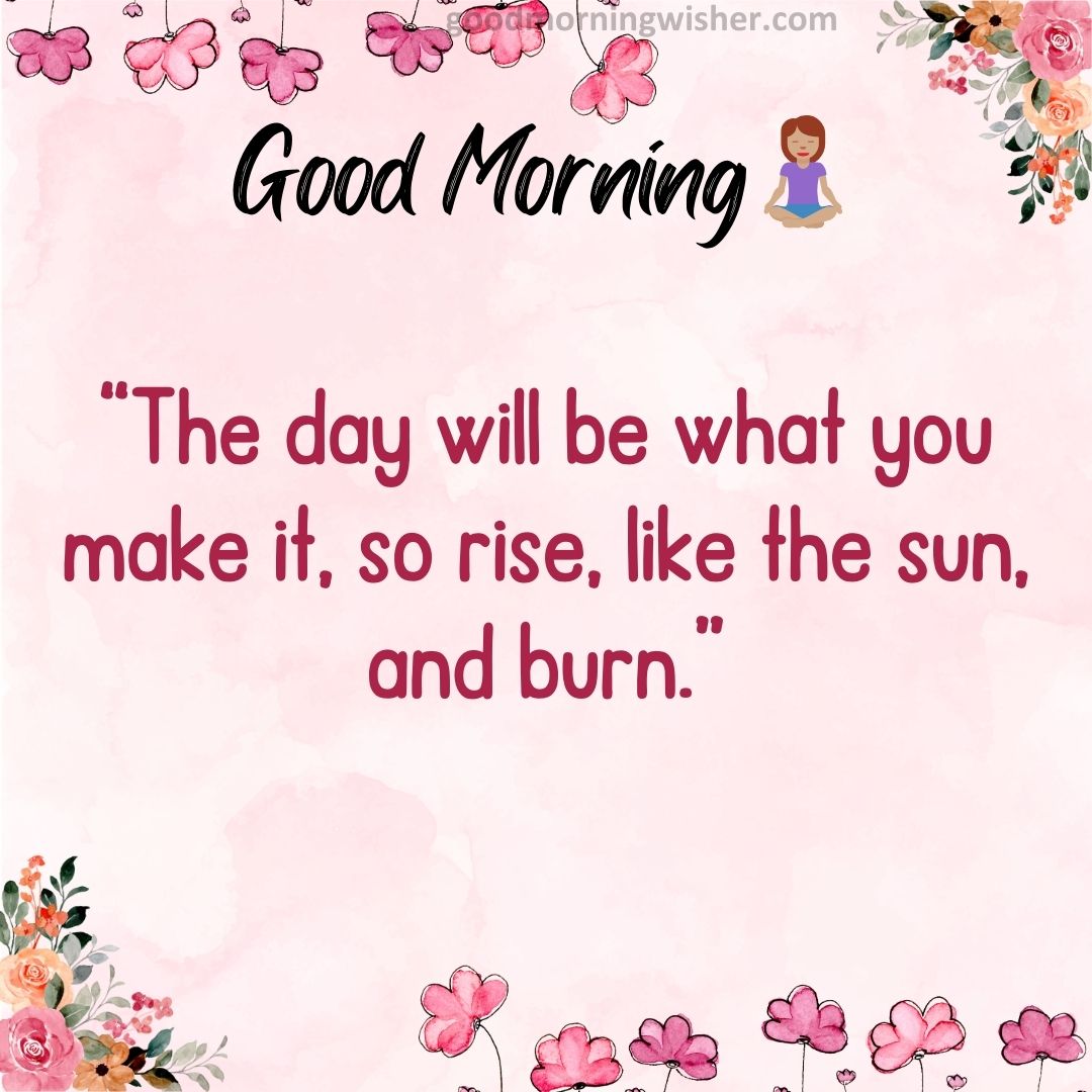 “The day will be what you make it, so rise, like the sun, and burn”