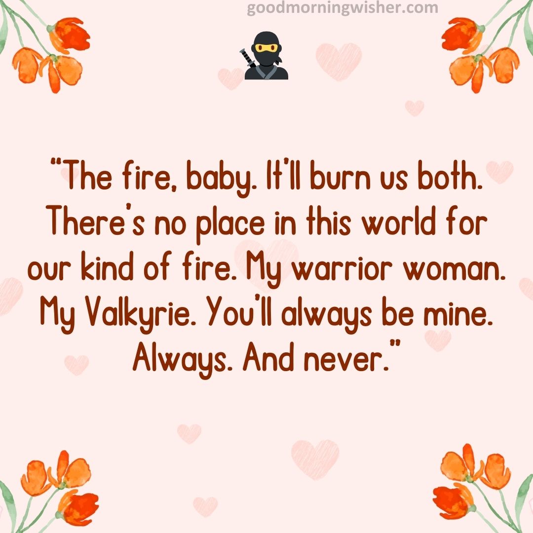 “The fire, baby. It’ll burn us both. There’s no place in this world for our kind of fire. My warrior woman.