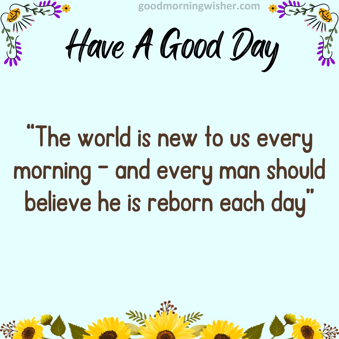 “The world is new to us every morning – and every man should believe he is reborn each day”