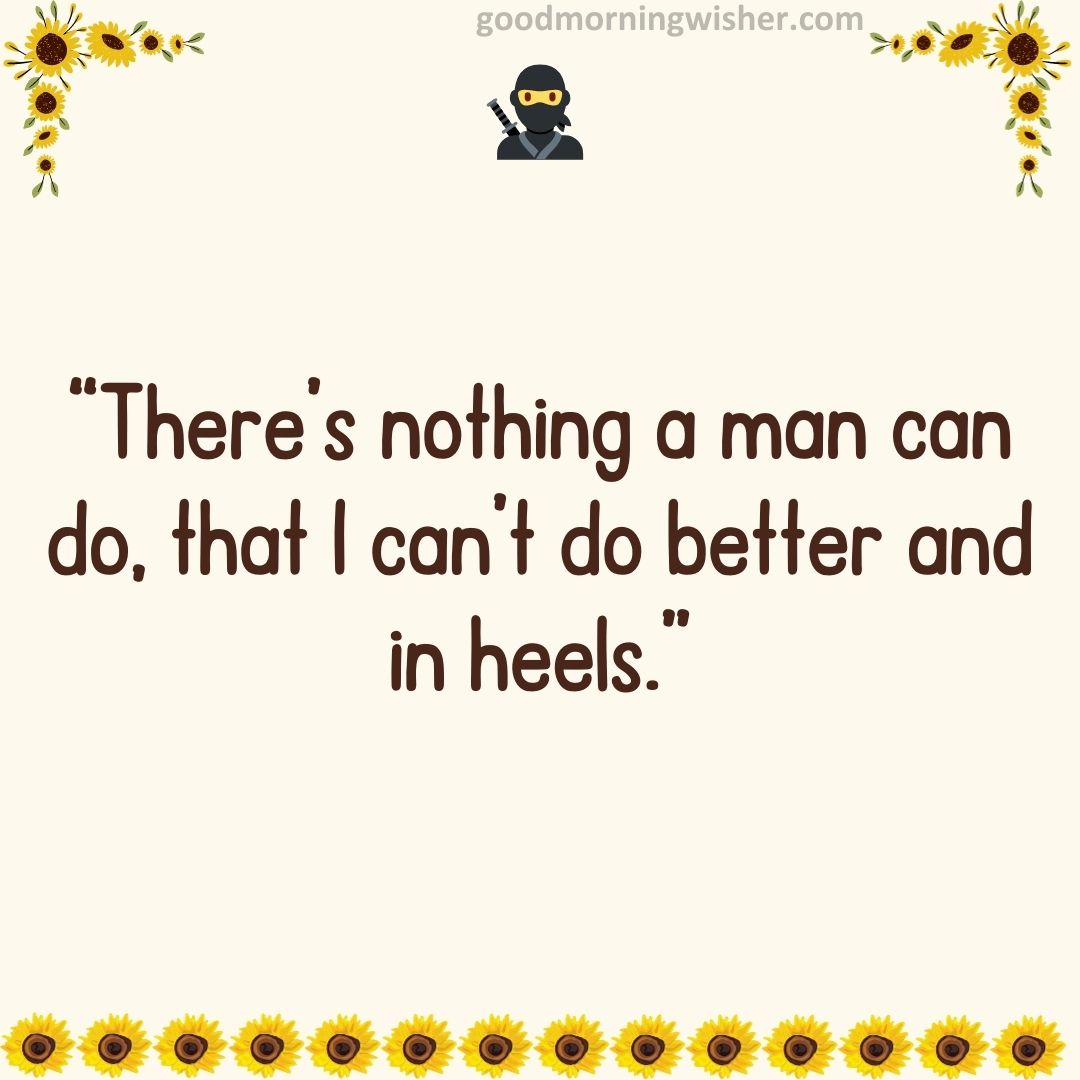 “There’s nothing a man can do, that I can’t do better and in heels.”