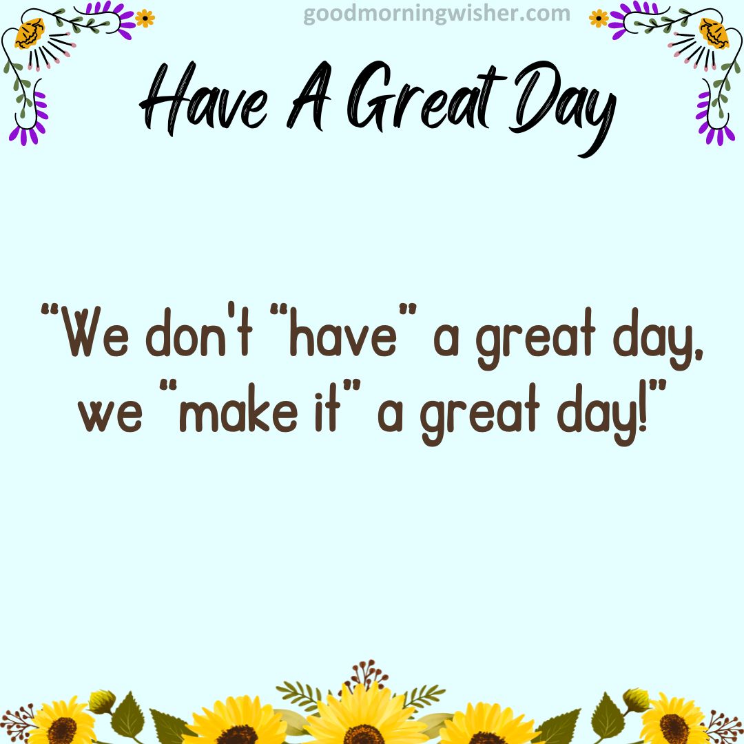 “We don’t “have” a great day, we “make it” a great day!”