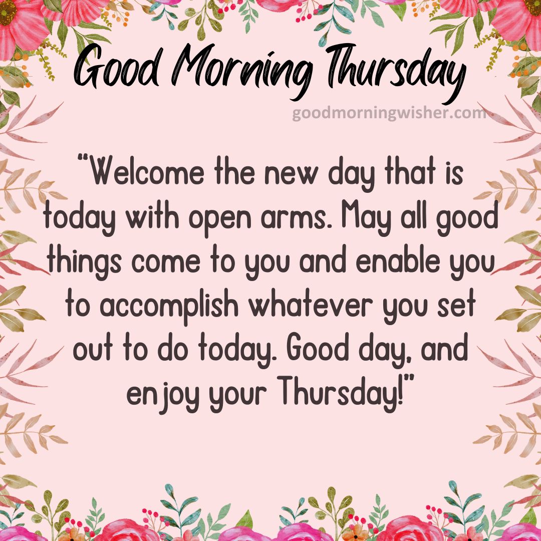Welcome the new day that is today with open arms. May all good things come to you and
