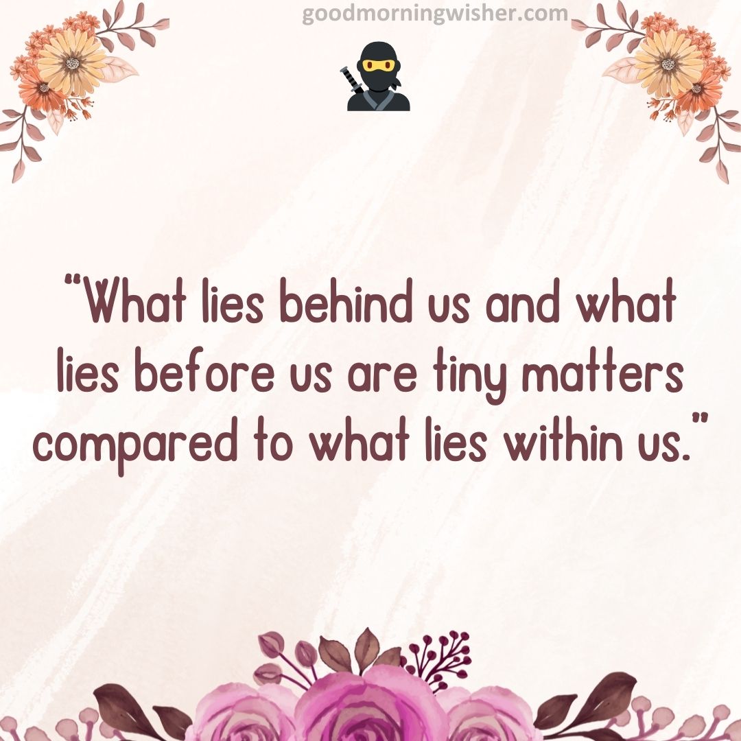 “What lies behind us and what lies before us are tiny matters compared to what lies within us.”