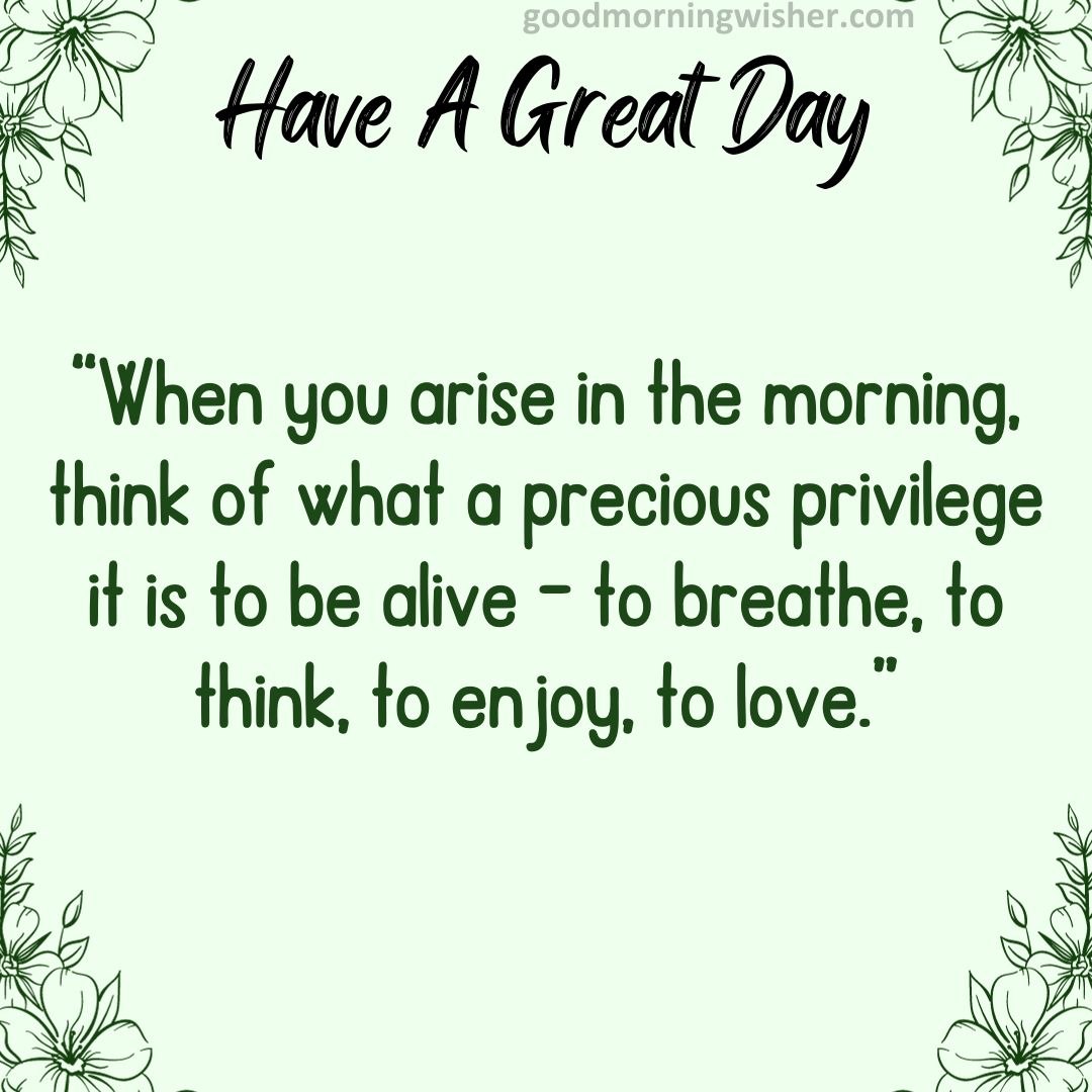 “When you arise in the morning, think of what a precious privilege it is to be alive