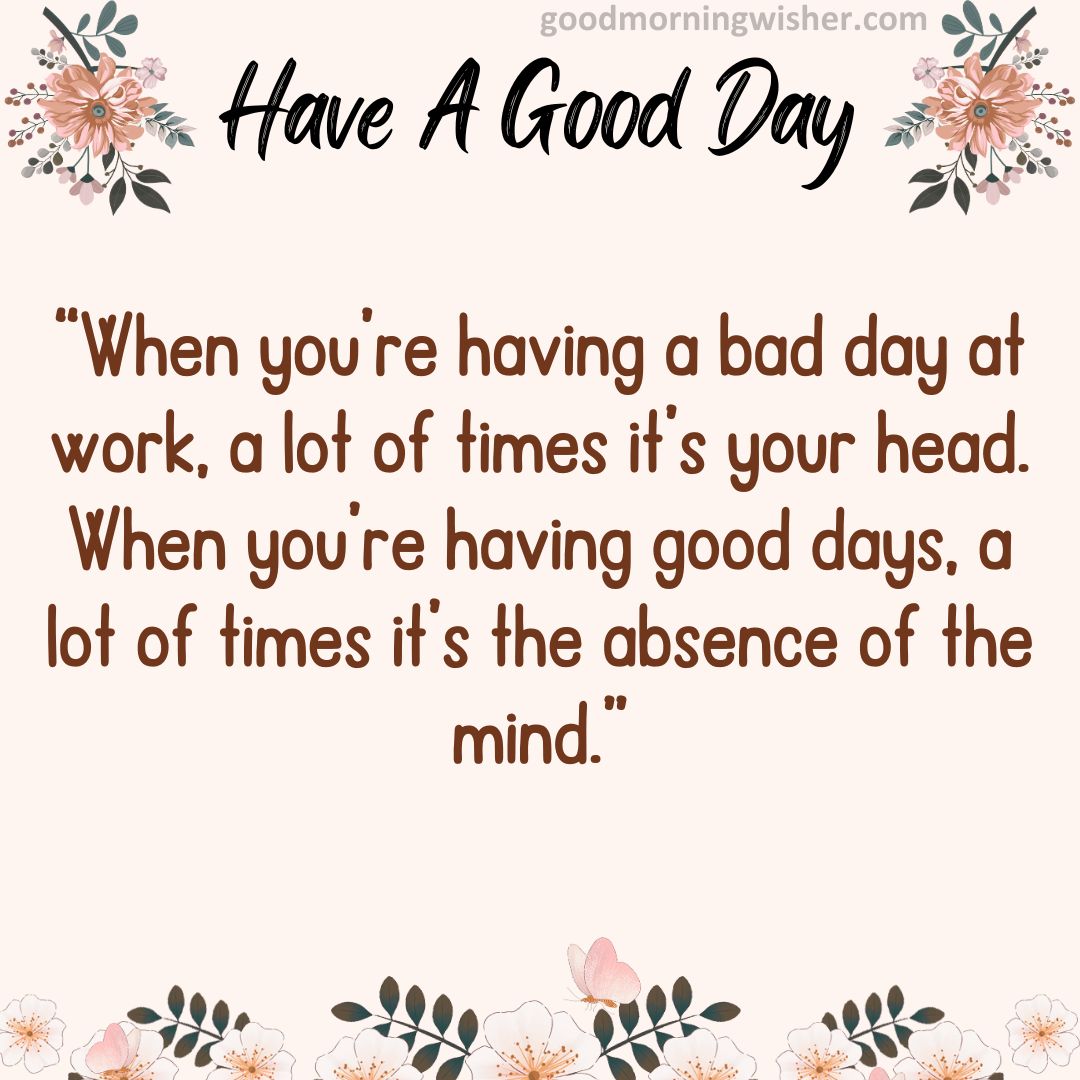 “When you’re having a bad day at work, a lot of times it’s your head. When you’re having