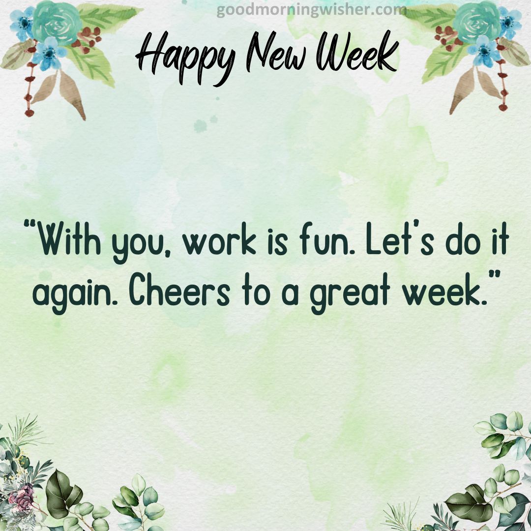 With you, work is fun. Let’s do it again. Cheers to a great week.