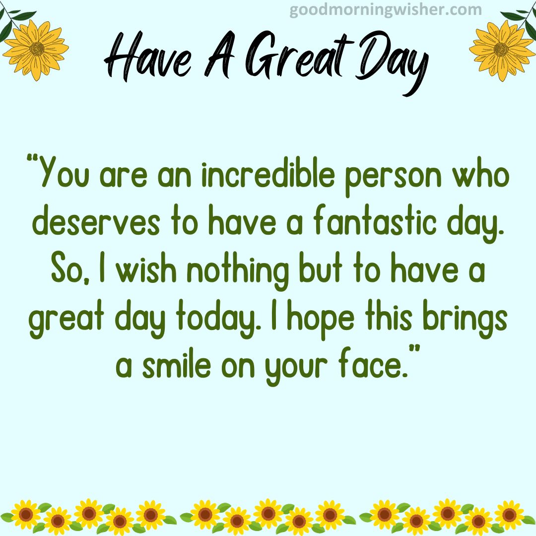 You are an incredible person who deserves to have a fantastic day. So, I wish nothing but