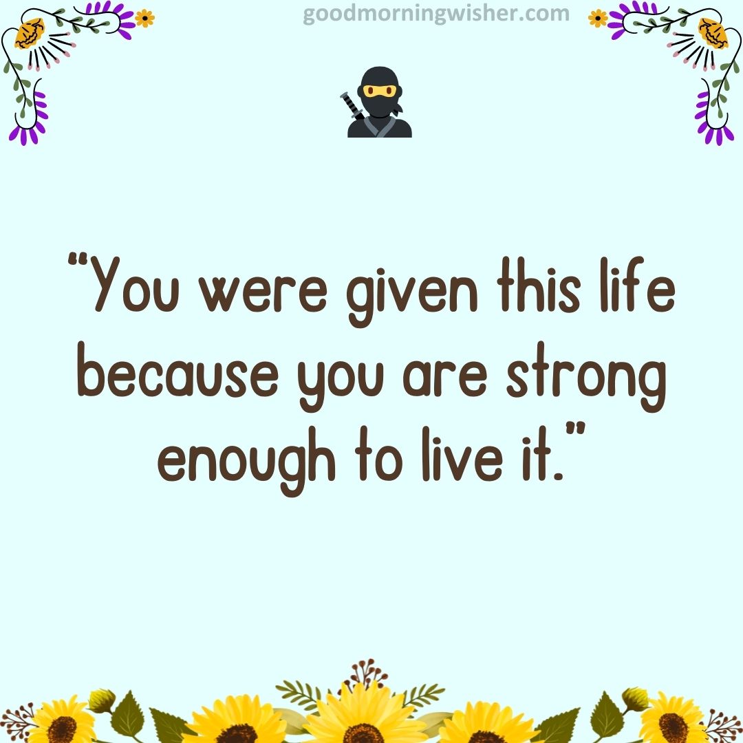 “You were given this life because you are strong enough to live it.”