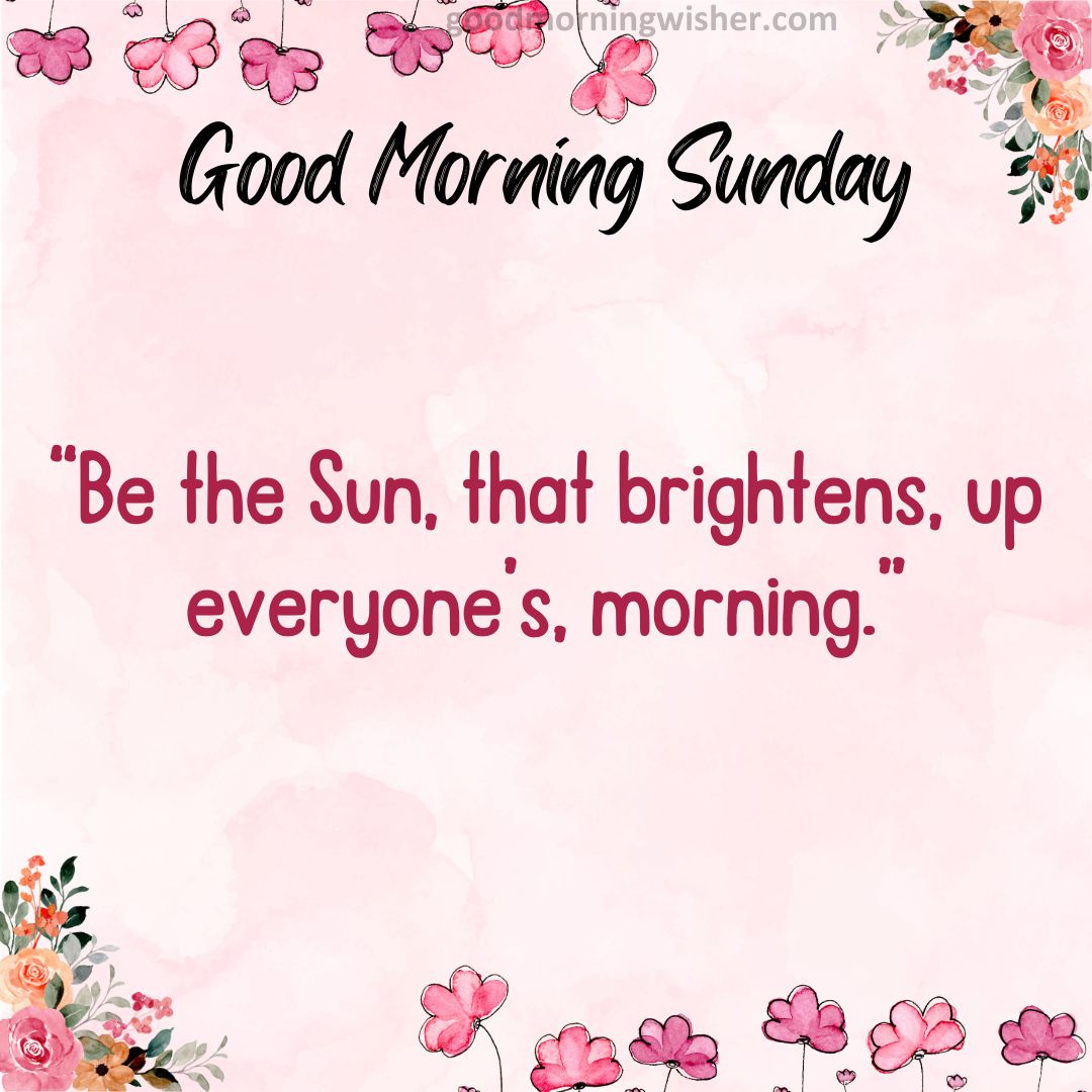 “Be the Sun, that brightens, up everyone’s, morning.”