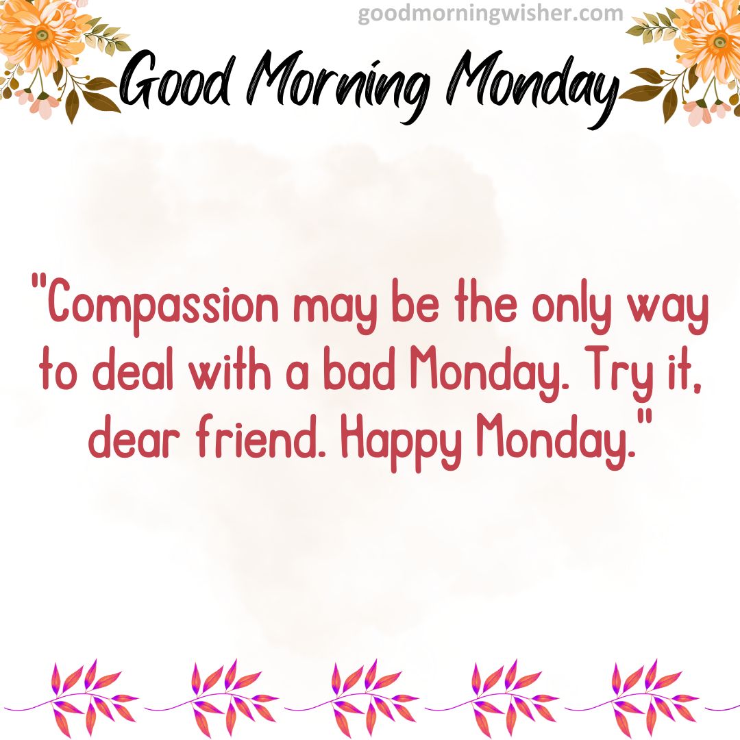 Compassion may be the only way to deal with a bad Monday. Try it, dear friend. Happy Monday.